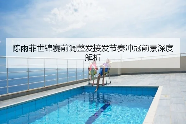 陈雨菲世锦赛前调整发接发节奏冲冠前景深度解析