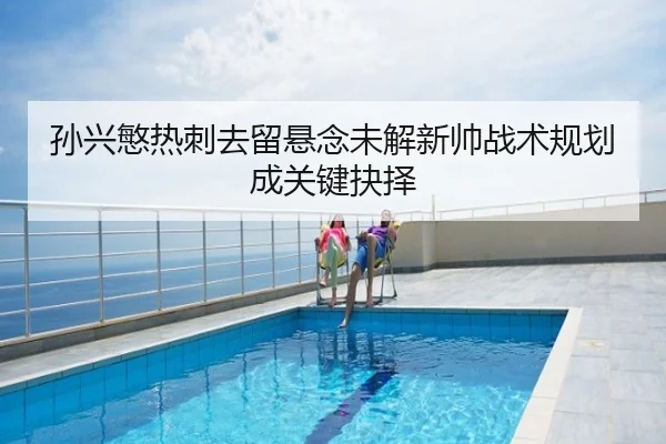 孙兴慜热刺去留悬念未解新帅战术规划成关键抉择