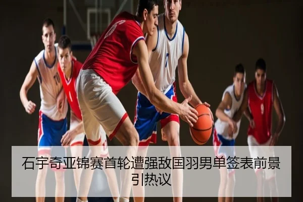 石宇奇亚锦赛首轮遭强敌国羽男单签表前景引热议