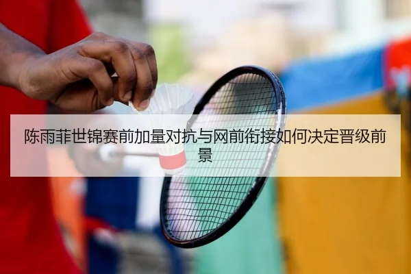 陈雨菲世锦赛前加量对抗与网前衔接如何决定晋级前景