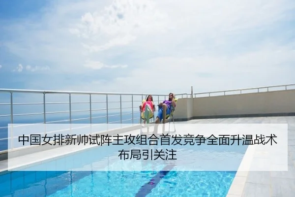 中国女排新帅试阵主攻组合首发竞争全面升温战术布局引关注
