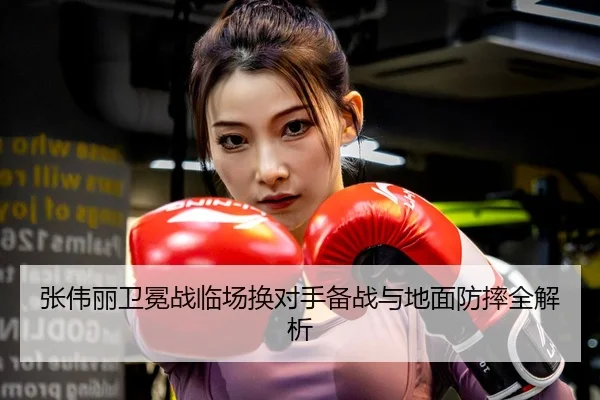 张伟丽卫冕战临场换对手备战与地面防摔全解析