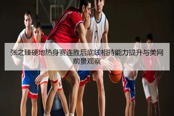 张之臻硬地热身赛连胜后底线相持能力提升与美网前景观察