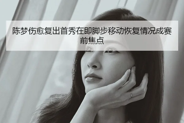 陈梦伤愈复出首秀在即脚步移动恢复情况成赛前焦点