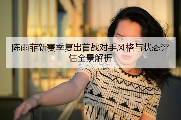 陈雨菲新赛季复出首战对手风格与状态评估全景解析